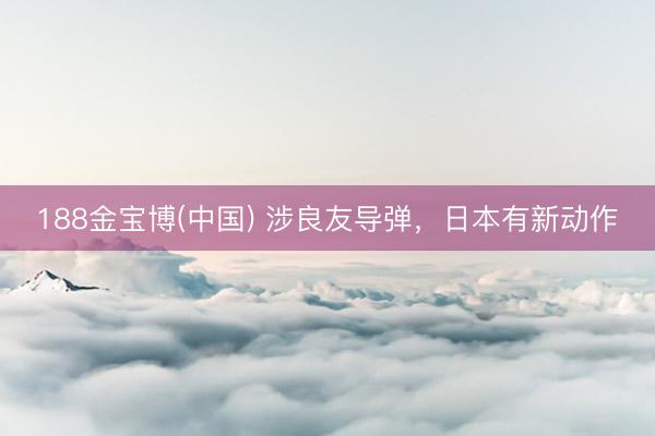 188金宝博(中国) 涉良友导弹，日本有新动作