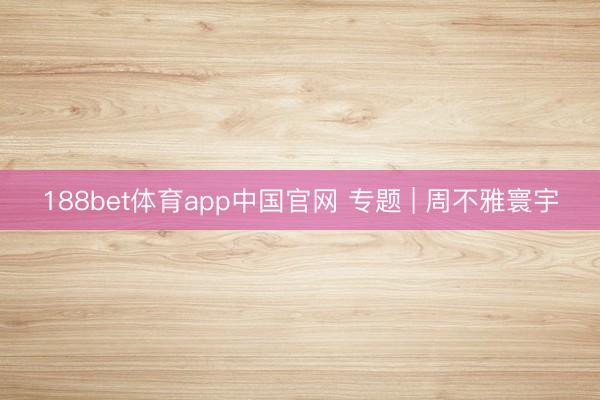 188bet体育app中国官网 专题 | 周不雅寰宇
