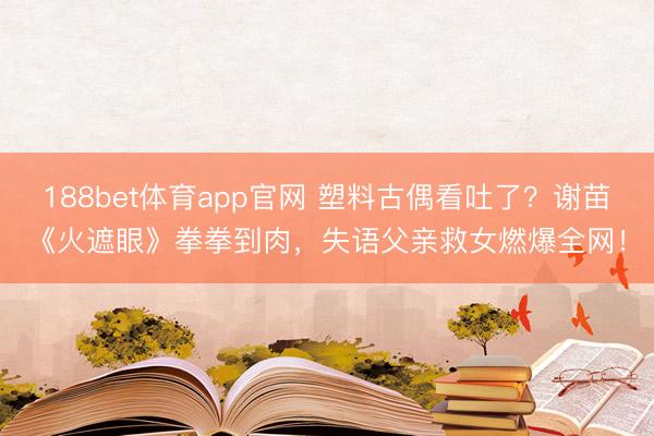 188bet体育app官网 塑料古偶看吐了?谢苗《火遮眼》拳拳到肉,失语父亲救女燃爆全网!