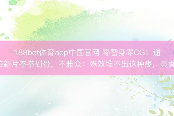 188bet体育app中国官网 零替身零CG！谢苗新片拳拳到骨，不雅众：殊效堆不出这种疼，真香！