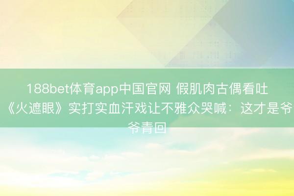 188bet体育app中国官网 假肌肉古偶看吐了！《火遮眼》实打实血汗戏让不雅众哭喊：这才是爷青回