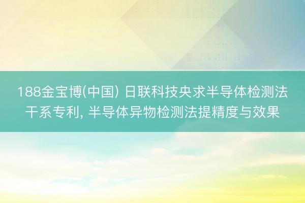 188金宝博(中国) 日联科技央求半导体检测法干系专利, 半导体异物检测法提精度与效果