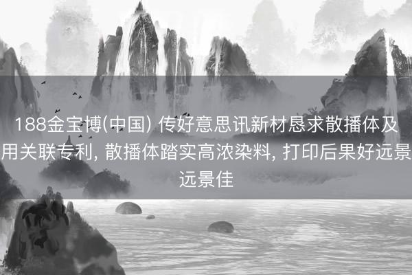 188金宝博(中国) 传好意思讯新材恳求散播体及利用关联专利， 散播体踏实高浓染料， 打印后果好远景佳