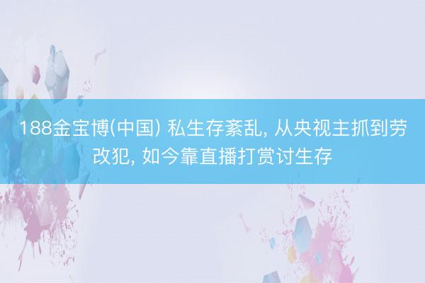 188金宝博(中国) 私生存紊乱， 从央视主抓到劳改犯， 如今靠直播打赏讨生存