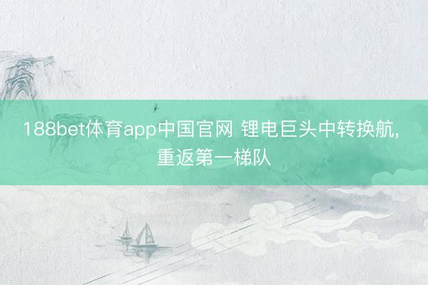 188bet体育app中国官网 锂电巨头中转换航， 重返第一梯队