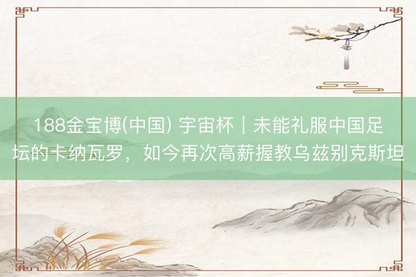 188金宝博(中国) 宇宙杯｜未能礼服中国足坛的卡纳瓦罗，如今再次高薪握教乌兹别克斯坦