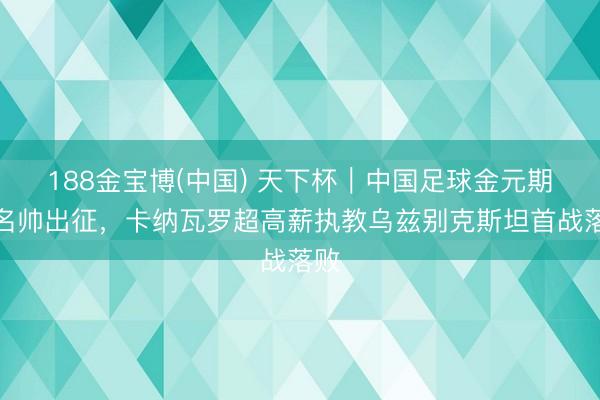 188金宝博(中国) 天下杯｜中国足球金元期间名帅出征，卡纳瓦罗超高薪执教乌兹别克斯坦首战落败