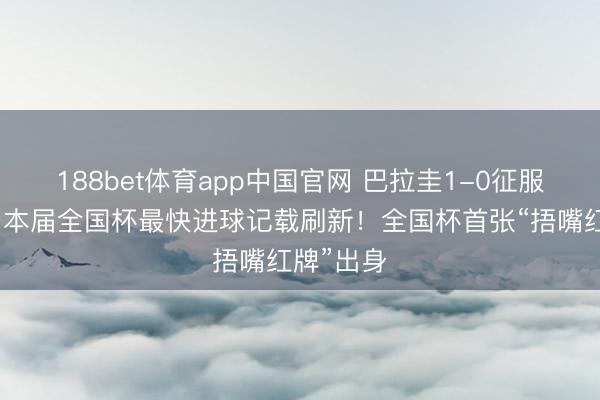 188bet体育app中国官网 巴拉圭1-0征服土耳其，本届全国杯最快进球记载刷新！全国杯首张“捂嘴红牌”出身