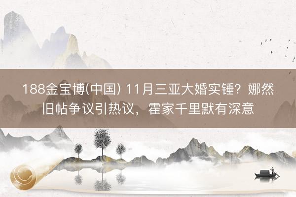 188金宝博(中国) 11月三亚大婚实锤?娜然旧帖争议引热议,霍家千里默有深意