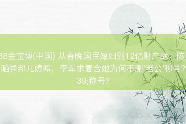 188金宝博(中国) 从春晚国民媳妇到12亿财产战:陈红晒异邦儿媳照,李军求复合她为何不删'老公'称号?