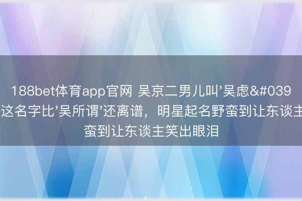 188bet体育app官网 吴京二男儿叫'吴虑'！网友：这名字比'吴所谓'还离谱，明星起名野蛮到让东谈主笑出眼泪